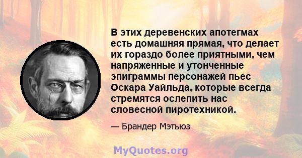 В этих деревенских апотегмах есть домашняя прямая, что делает их гораздо более приятными, чем напряженные и утонченные эпиграммы персонажей пьес Оскара Уайльда, которые всегда стремятся ослепить нас словесной