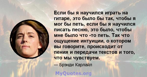 Если бы я научился играть на гитаре, это было бы так, чтобы я мог бы петь, если бы я научился писать песню, это было, чтобы мне было что -то петь. Так что ощущение интуиции, о котором вы говорите, происходит от пения и