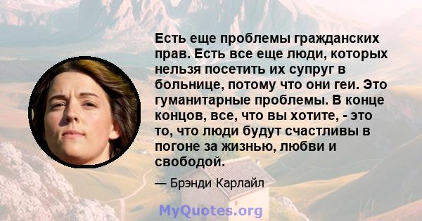 Есть еще проблемы гражданских прав. Есть все еще люди, которых нельзя посетить их супруг в больнице, потому что они геи. Это гуманитарные проблемы. В конце концов, все, что вы хотите, - это то, что люди будут счастливы