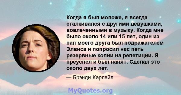 Когда я был моложе, я всегда сталкивался с другими девушками, вовлеченными в музыку. Когда мне было около 14 или 15 лет, один из пап моего друга был подражателем Элвиса и попросил нас петь резервные копии на репетиции.