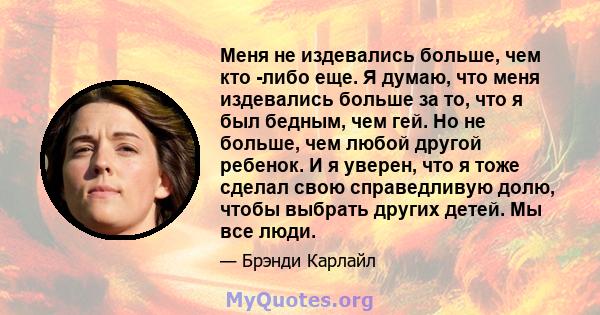 Меня не издевались больше, чем кто -либо еще. Я думаю, что меня издевались больше за то, что я был бедным, чем гей. Но не больше, чем любой другой ребенок. И я уверен, что я тоже сделал свою справедливую долю, чтобы