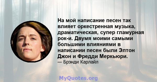 На мой написание песен так влияет оркестренная музыка, драматическая, супер гламурная рок-и. Двумя моими самыми большими влияниями в написании песен были Элтон Джон и Фредди Меркьюри.