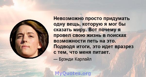 Невозможно просто придумать одну вещь, которую я мог бы сказать миру. Вот почему я провел свою жизнь в поисках возможности петь на это. Подводя итоги, это идет вразрез с тем, что меня питает.