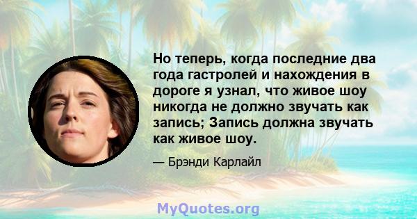 Но теперь, когда последние два года гастролей и нахождения в дороге я узнал, что живое шоу никогда не должно звучать как запись; Запись должна звучать как живое шоу.