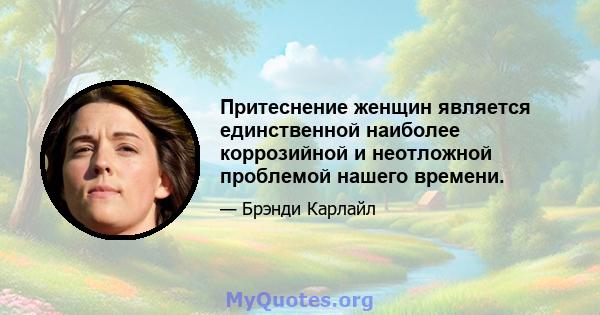 Притеснение женщин является единственной наиболее коррозийной и неотложной проблемой нашего времени.