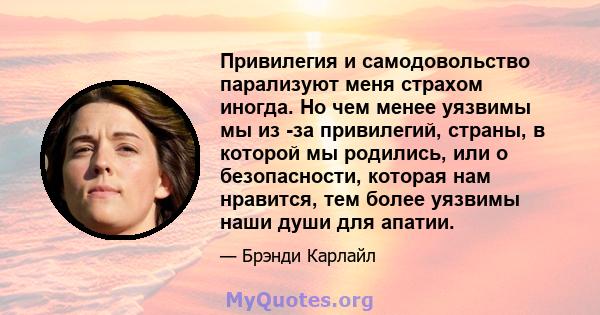 Привилегия и самодовольство парализуют меня страхом иногда. Но чем менее уязвимы мы из -за привилегий, страны, в которой мы родились, или о безопасности, которая нам нравится, тем более уязвимы наши души для апатии.