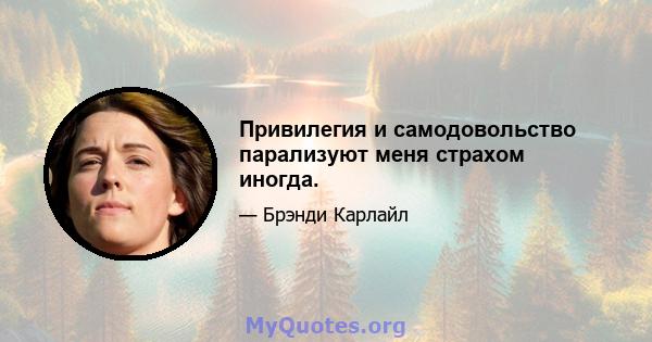 Привилегия и самодовольство парализуют меня страхом иногда.