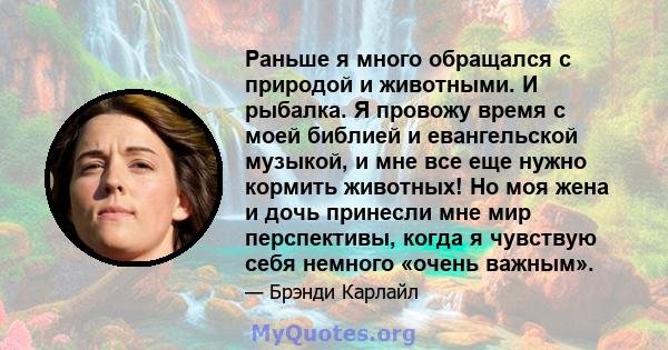 Раньше я много обращался с природой и животными. И рыбалка. Я провожу время с моей библией и евангельской музыкой, и мне все еще нужно кормить животных! Но моя жена и дочь принесли мне мир перспективы, когда я чувствую