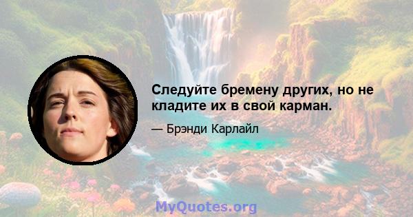 Следуйте бремену других, но не кладите их в свой карман.