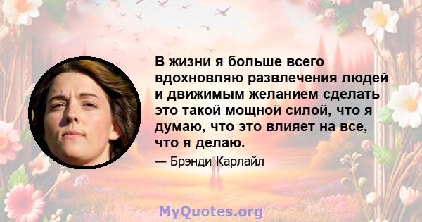 В жизни я больше всего вдохновляю развлечения людей и движимым желанием сделать это такой мощной силой, что я думаю, что это влияет на все, что я делаю.