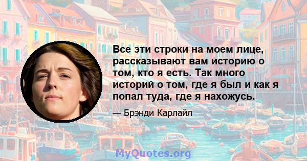 Все эти строки на моем лице, рассказывают вам историю о том, кто я есть. Так много историй о том, где я был и как я попал туда, где я нахожусь.