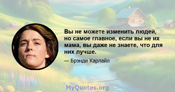 Вы не можете изменить людей, но самое главное, если вы не их мама, вы даже не знаете, что для них лучше.