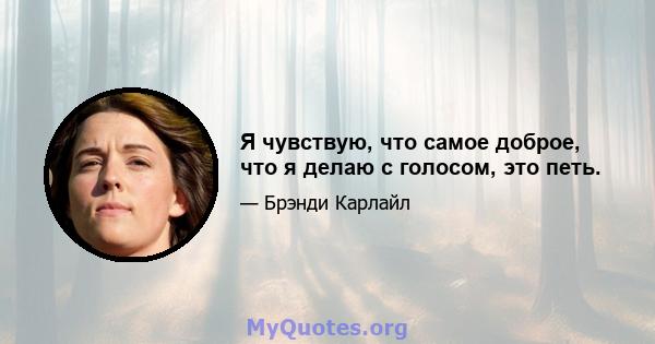 Я чувствую, что самое доброе, что я делаю с голосом, это петь.