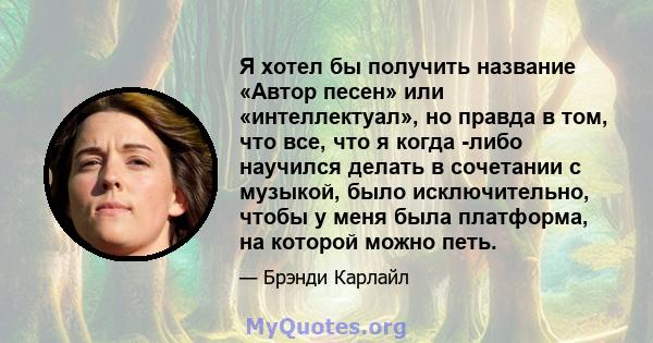 Я хотел бы получить название «Автор песен» или «интеллектуал», но правда в том, что все, что я когда -либо научился делать в сочетании с музыкой, было исключительно, чтобы у меня была платформа, на которой можно петь.