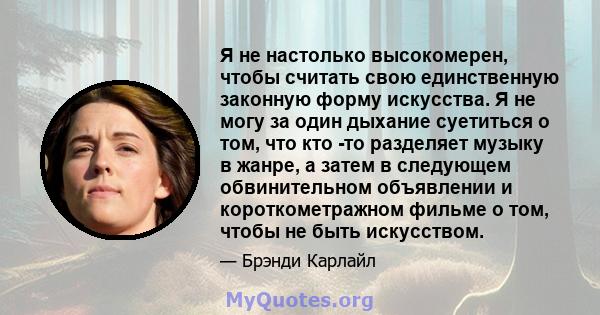 Я не настолько высокомерен, чтобы считать свою единственную законную форму искусства. Я не могу за один дыхание суетиться о том, что кто -то разделяет музыку в жанре, а затем в следующем обвинительном объявлении и