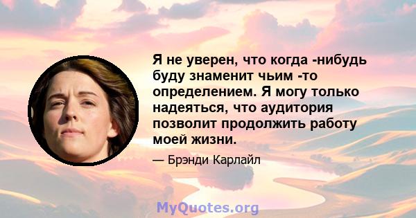 Я не уверен, что когда -нибудь буду знаменит чьим -то определением. Я могу только надеяться, что аудитория позволит продолжить работу моей жизни.