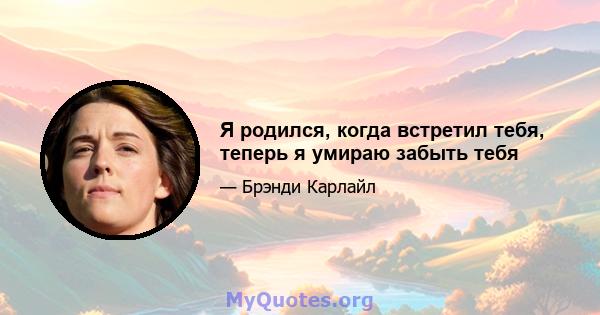 Я родился, когда встретил тебя, теперь я умираю забыть тебя