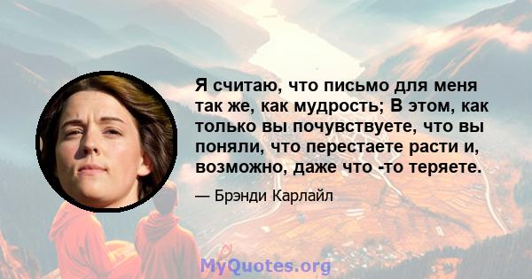 Я считаю, что письмо для меня так же, как мудрость; В этом, как только вы почувствуете, что вы поняли, что перестаете расти и, возможно, даже что -то теряете.