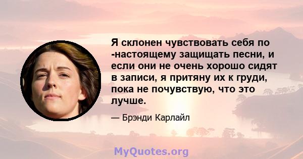 Я склонен чувствовать себя по -настоящему защищать песни, и если они не очень хорошо сидят в записи, я притяну их к груди, пока не почувствую, что это лучше.