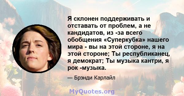 Я склонен поддерживать и отставать от проблем, а не кандидатов, из -за всего обобщения «Суперкубка» нашего мира - вы на этой стороне, я на этой стороне; Ты республиканец, я демократ; Ты музыка кантри, я рок -музыка.