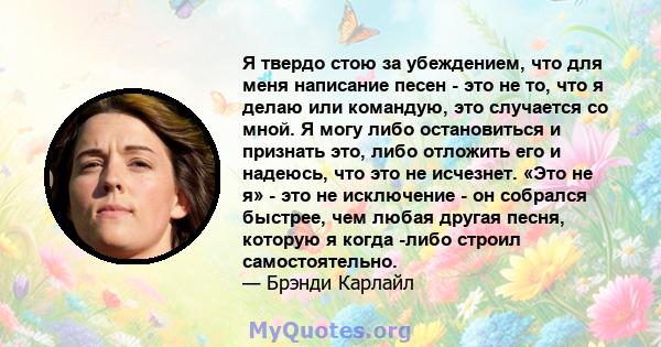 Я твердо стою за убеждением, что для меня написание песен - это не то, что я делаю или командую, это случается со мной. Я могу либо остановиться и признать это, либо отложить его и надеюсь, что это не исчезнет. «Это не