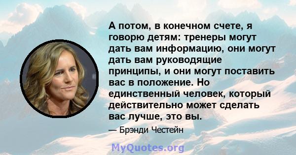 А потом, в конечном счете, я говорю детям: тренеры могут дать вам информацию, они могут дать вам руководящие принципы, и они могут поставить вас в положение. Но единственный человек, который действительно может сделать