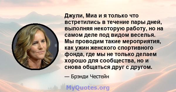 Джули, Миа и я только что встретились в течение пары дней, выполняя некоторую работу, но на самом деле под видом веселья. Мы проводим такие мероприятия, как ужин женского спортивного фонда, где мы не только делаем