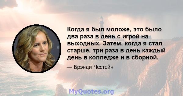 Когда я был моложе, это было два раза в день с игрой на выходных. Затем, когда я стал старше, три раза в день каждый день в колледже и в сборной.