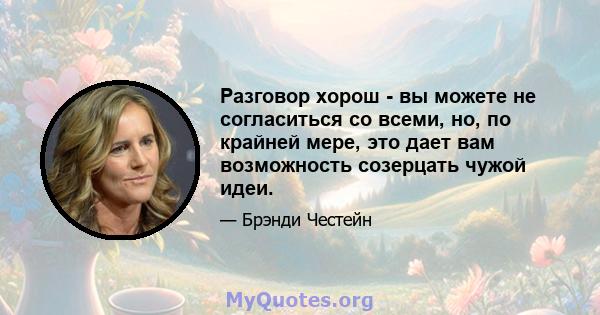 Разговор хорош - вы можете не согласиться со всеми, но, по крайней мере, это дает вам возможность созерцать чужой идеи.