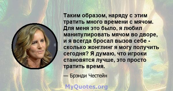 Таким образом, наряду с этим тратить много времени с мячом. Для меня это было, я любил манипулировать мячом во дворе, и я всегда бросал вызов себе - сколько жонглинг я могу получить сегодня? Я думаю, что игроки