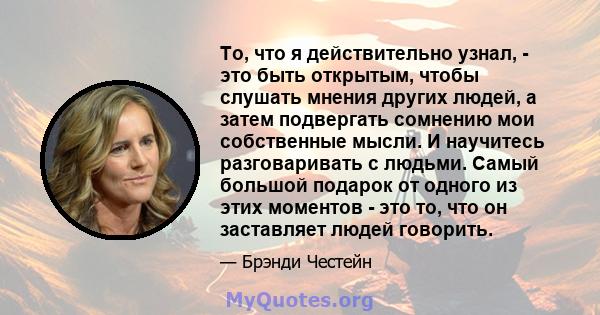 То, что я действительно узнал, - это быть открытым, чтобы слушать мнения других людей, а затем подвергать сомнению мои собственные мысли. И научитесь разговаривать с людьми. Самый большой подарок от одного из этих