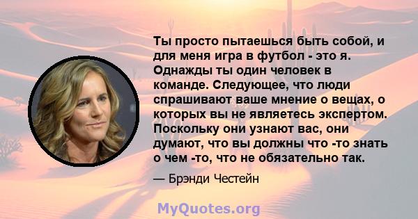 Ты просто пытаешься быть собой, и для меня игра в футбол - это я. Однажды ты один человек в команде. Следующее, что люди спрашивают ваше мнение о вещах, о которых вы не являетесь экспертом. Поскольку они узнают вас, они 