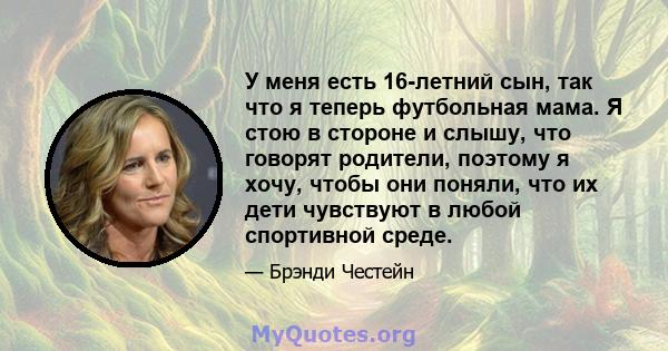 У меня есть 16-летний сын, так что я теперь футбольная мама. Я стою в стороне и слышу, что говорят родители, поэтому я хочу, чтобы они поняли, что их дети чувствуют в любой спортивной среде.