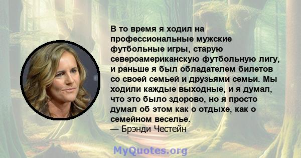 В то время я ходил на профессиональные мужские футбольные игры, старую североамериканскую футбольную лигу, и раньше я был обладателем билетов со своей семьей и друзьями семьи. Мы ходили каждые выходные, и я думал, что