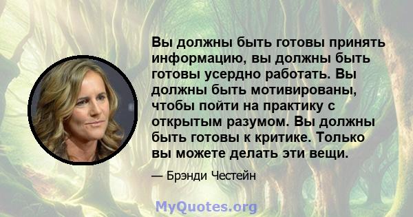 Вы должны быть готовы принять информацию, вы должны быть готовы усердно работать. Вы должны быть мотивированы, чтобы пойти на практику с открытым разумом. Вы должны быть готовы к критике. Только вы можете делать эти