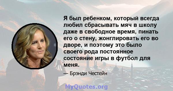 Я был ребенком, который всегда любил сбрасывать мяч в школу даже в свободное время, пинать его о стену, жонглировать его во дворе, и поэтому это было своего рода постоянное состояние игры в футбол для меня.