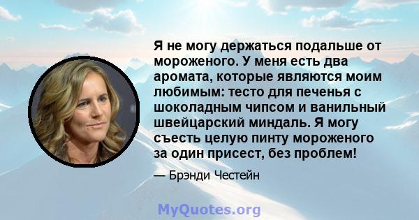 Я не могу держаться подальше от мороженого. У меня есть два аромата, которые являются моим любимым: тесто для печенья с шоколадным чипсом и ванильный швейцарский миндаль. Я могу съесть целую пинту мороженого за один