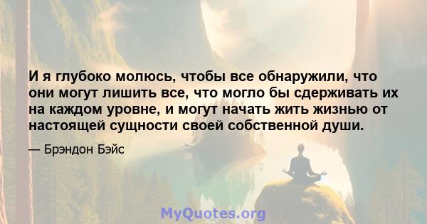 И я глубоко молюсь, чтобы все обнаружили, что они могут лишить все, что могло бы сдерживать их на каждом уровне, и могут начать жить жизнью от настоящей сущности своей собственной души.