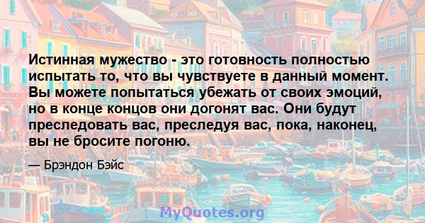 Истинная мужество - это готовность полностью испытать то, что вы чувствуете в данный момент. Вы можете попытаться убежать от своих эмоций, но в конце концов они догонят вас. Они будут преследовать вас, преследуя вас,