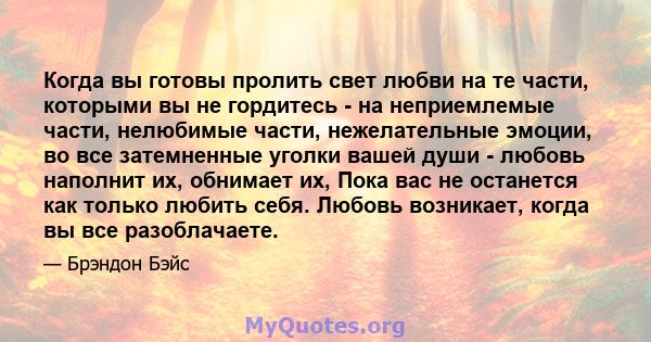 Когда вы готовы пролить свет любви на те части, которыми вы не гордитесь - на неприемлемые части, нелюбимые части, нежелательные эмоции, во все затемненные уголки вашей души - любовь наполнит их, обнимает их, Пока вас