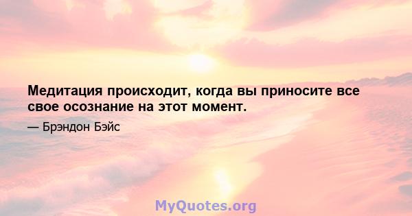 Медитация происходит, когда вы приносите все свое осознание на этот момент.