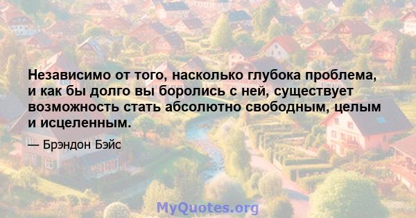 Независимо от того, насколько глубока проблема, и как бы долго вы боролись с ней, существует возможность стать абсолютно свободным, целым и исцеленным.