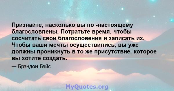 Признайте, насколько вы по -настоящему благословлены. Потратьте время, чтобы сосчитать свои благословения и записать их. Чтобы ваши мечты осуществились, вы уже должны проникнуть в то же присутствие, которое вы хотите