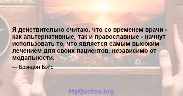 Я действительно считаю, что со временем врачи - как альтернативные, так и православные - начнут использовать то, что является самым высоким лечением для своих пациентов, независимо от модальности.