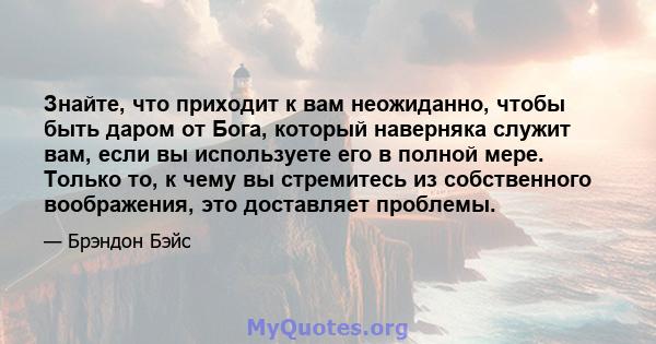 Знайте, что приходит к вам неожиданно, чтобы быть даром от Бога, который наверняка служит вам, если вы используете его в полной мере. Только то, к чему вы стремитесь из собственного воображения, это доставляет проблемы.