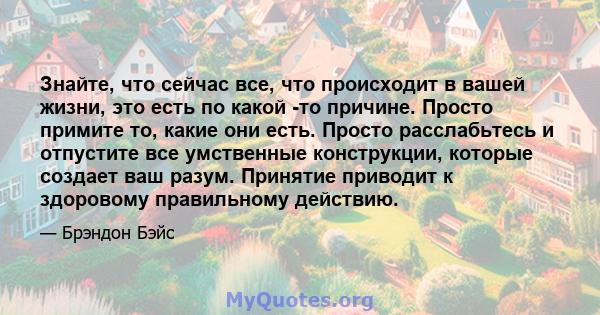 Знайте, что сейчас все, что происходит в вашей жизни, это есть по какой -то причине. Просто примите то, какие они есть. Просто расслабьтесь и отпустите все умственные конструкции, которые создает ваш разум. Принятие