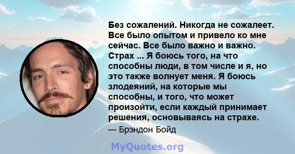 Без сожалений. Никогда не сожалеет. Все было опытом и привело ко мне сейчас. Все было важно и важно. Страх ... Я боюсь того, на что способны люди, в том числе и я, но это также волнует меня. Я боюсь злодеяний, на