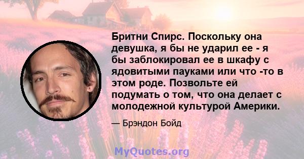 Бритни Спирс. Поскольку она девушка, я бы не ударил ее - я бы заблокировал ее в шкафу с ядовитыми пауками или что -то в этом роде. Позвольте ей подумать о том, что она делает с молодежной культурой Америки.