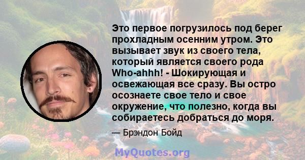 Это первое погрузилось под берег прохладным осенним утром. Это вызывает звук из своего тела, который является своего рода Who-ahhh! - Шокирующая и освежающая все сразу. Вы остро осознаете свое тело и свое окружение, что 