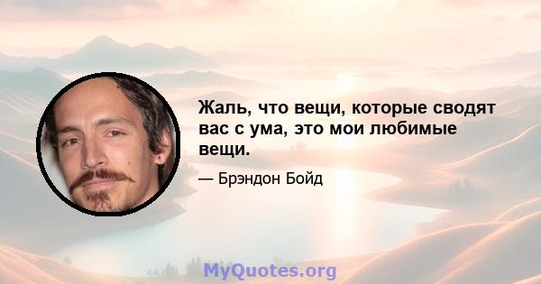 Жаль, что вещи, которые сводят вас с ума, это мои любимые вещи.